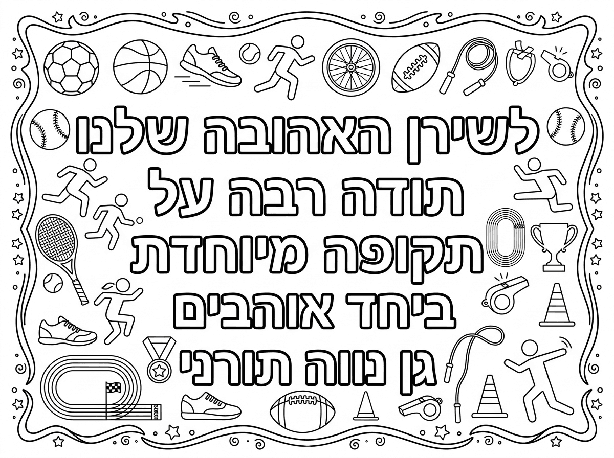 אני רוצה שתיצור לי דף צביעה לרוחב בגודל אי 4
שיהיה כתוב עליו לשירן האהובה שלנו
תודה רבה על תקופה מיוחדת ביחד
אוהבים גן נווה תורני
שיהיה אפשרי לצבוע את הבפנים של הכיתוב הזה.
ושברקע יהיה דברים שמתאימים לספורט 
ותוסיף מסגרת יפה לדף