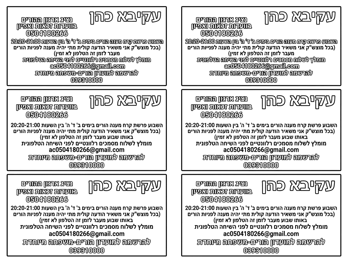 6 כרטיסי ביקור על דף אחד
שכתוב בהם את הנ"ל

עקיבא כהן
נציג ארגון ההורים
בוועדות זכאות ואפיון 
0504180266
השבוע פרשת קרח מענה הורים בימים ב' ד' ה' בין השעות 20:20-21:00
(בכל מוצש"ק אני משאיר הודעה קולית מתי יהיה מענה לפניות הורים באותו שבוע מעבר לזמן זה הטלפון לא זמין)
מומלץ לשלוח מסמכים רלוונטיים לפני השיחה הטלפונית
ac0504180266@gmail.com
להרשמה למועדון הורים-משפחה מיוחדת
039310000