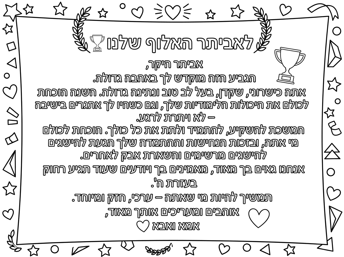 לאביתר האלוף שלנו 🏆
אביתר היקר,
הגביע הזה מוקדש לך באהבה גדולה.
אתה כישרוני, שקדן, בעל לב טוב ונתינה גדולה. השנה הוכחת לכולם את היכולות הלימודיות שלך, וגם כשהיו לך אתגרים בישיבה – לא ויתרת לרגע.
המשכת להשקיע, להתמיד ולתת את כל כולך. הוכחת לכולם מי אתה, ובזכות הנחישות וההתמדה שלך הגעת להישגים מרשימים והשארת אבק לאחרים.
אנחנו גאים בך מאוד, מאמינים בך ויודעים שעוד תגיע רחוק בעזרת ה'.
תמשיך להיות מי שאתה – ערכי, חזק ומיוחד.
אוהבים ומעריכים אותך מאוד,
אמא ואבא ❤️