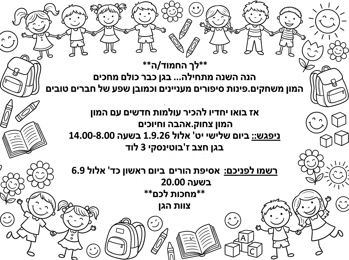 היי
אפשר הזמנה ציבעונית לתחיל שנה עם המלל הזה👇🏼




*לך החמוד/ה*💞

הנה השנה מתחילה...
בגן כבר כולם מחכים
המון משחקים.פינות
סיפורים מעניינים
וכמובן שפע של חברים טובים
🌺🌺🌺🌺🌺
אז בואו יחדיו
להכיר עולמות חדשים
עם המון צחוק.אהבה וחיוכים🤓🤓
ניפגש:
*ביום שלישי יט' אלול 1.9.26*
*בשעה 8.00- 14.00*
*בגן חצב*
*ז'בוטינסקי 3 לוד*
💞💞💞💞💞
רשמו לפניכם:
*אסיפת הורים ביום ראשון כד' אלול
 6.9 בשעה 20.00*

💞💞💞💞💞
*מחכות לכם*
*צוות הגן*