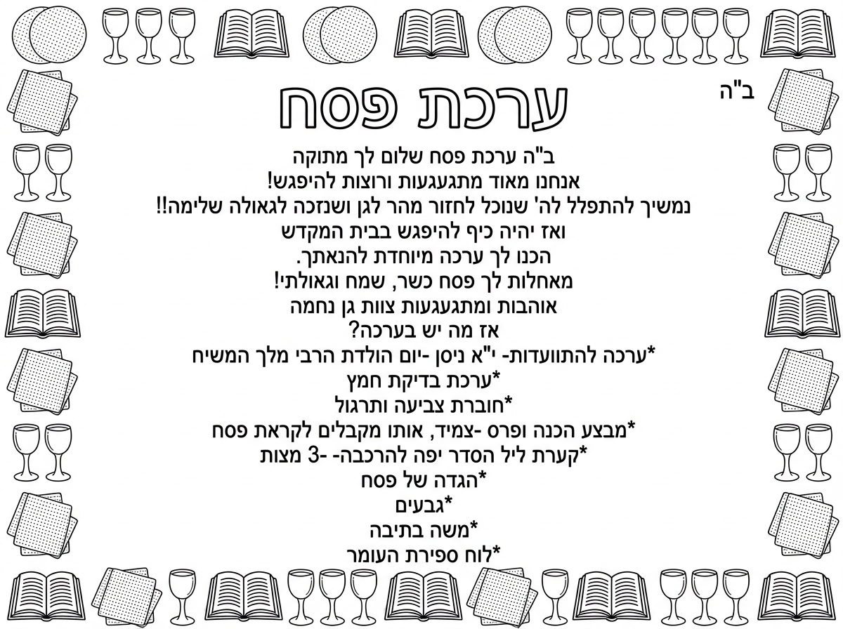 תן לי בבקשה מסגרת של פסח - קבוצות של 3 מצות  , 4 גביעים ללא רגל, סידור פתוח
ובאמצע המלל הבא:
ב"ה                                                          
ערכת פסח (כותרת גדולה)                     
שלום לך מתוקה 
אנחנו מאוד מתגעגעות ורוצות להיפגש!                      נמשיך להתפלל לה' שנוכל לחזור מהר לגן ושנזכה לגאולה שלימה!! ואז יהיה כיף להיפגש בבית המקדש
הכנו לך ערכה מיוחדת להנאתך.
מאחלות לך פסח כשר, שמח וגאולתי!
אוהבות ומתגעגעות ( פה לשים לב)                                                                  צוות גן נחמה
אז מה יש בערכה?
 
*ערכה להתוועדות- י"א ניסן -יום הולדת הרבי מלך המשיח
*ערכת בדיקת חמץ
*חוברת צביעה ותרגול                       *מבצע הכנה 
ופרס -צמיד, אותו מקבלים לקראת פסח                            *קערת ליל הסדר יפה להרכבה- ו3 מצות
*הגדה של פסח
*גביע
*צבעים
*משה בתיבה
*לוח ספירת העומר