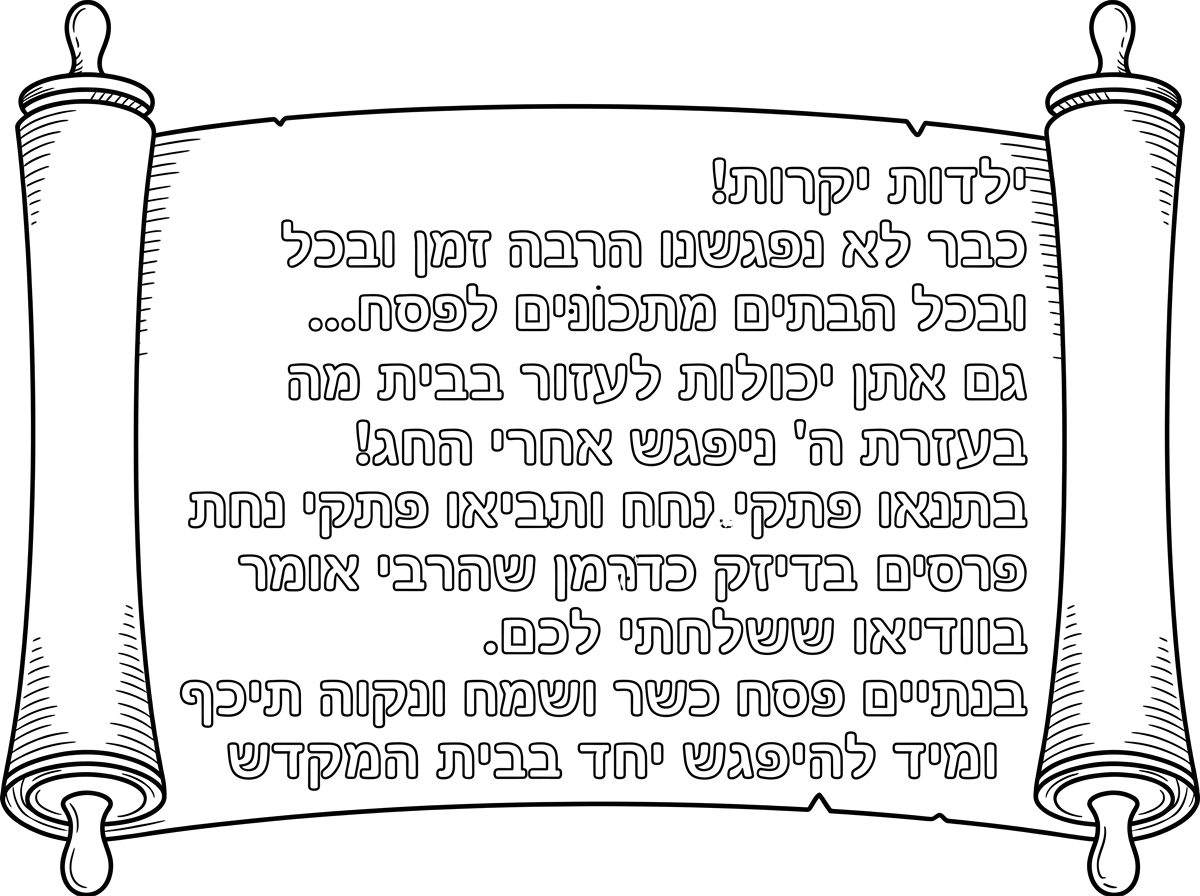 מכתב מהגננת לילדים 
כמו אגרת-מגילה
בלי ציורים מסביב

ילדות יקרות!
כבר לא נפגשנו הרבה זמן
ובכל הבתים מתכונּים לפסח...
גם אתן יכולות לעזור בבית
מה שמתאים לגיל שלכן!
בעזרת ה' ניפגש אחרי החג
ותביאו פתקי נחת
ונחלק פרסים
בדיוק כמן שהרבי אומר בוודיאו ששלחתי לכם.
בנתיים פסח כשר ושמח
ונקוה תיכף ומיד להיפגש יחד בבית המקדש