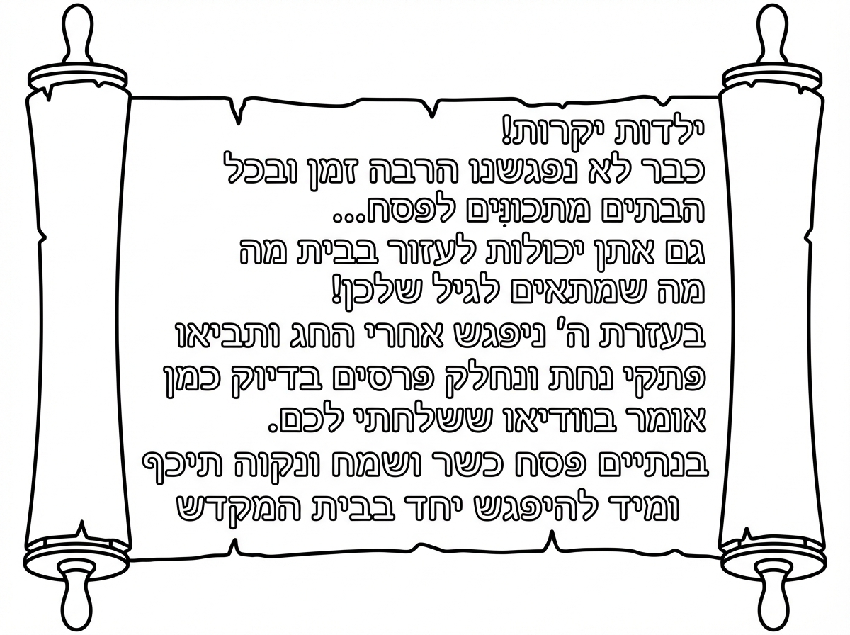 מכתב מהגננת לילדים 
כמו אגרת-מגילה
בלי ציורים מסביב

ילדות יקרות!
כבר לא נפגשנו הרבה זמן
ובכל הבתים מתכונּים לפסח...
גם אתן יכולות לעזור בבית
מה שמתאים לגיל שלכן!
בעזרת ה' ניפגש אחרי החג
ותביאו פתקי נחת
ונחלק פרסים
בדיוק כמן שהרבי אומר בוודיאו ששלחתי לכם.
בנתיים פסח כשר ושמח
ונקוה תיכף ומיד להיפגש יחד בבית המקדש