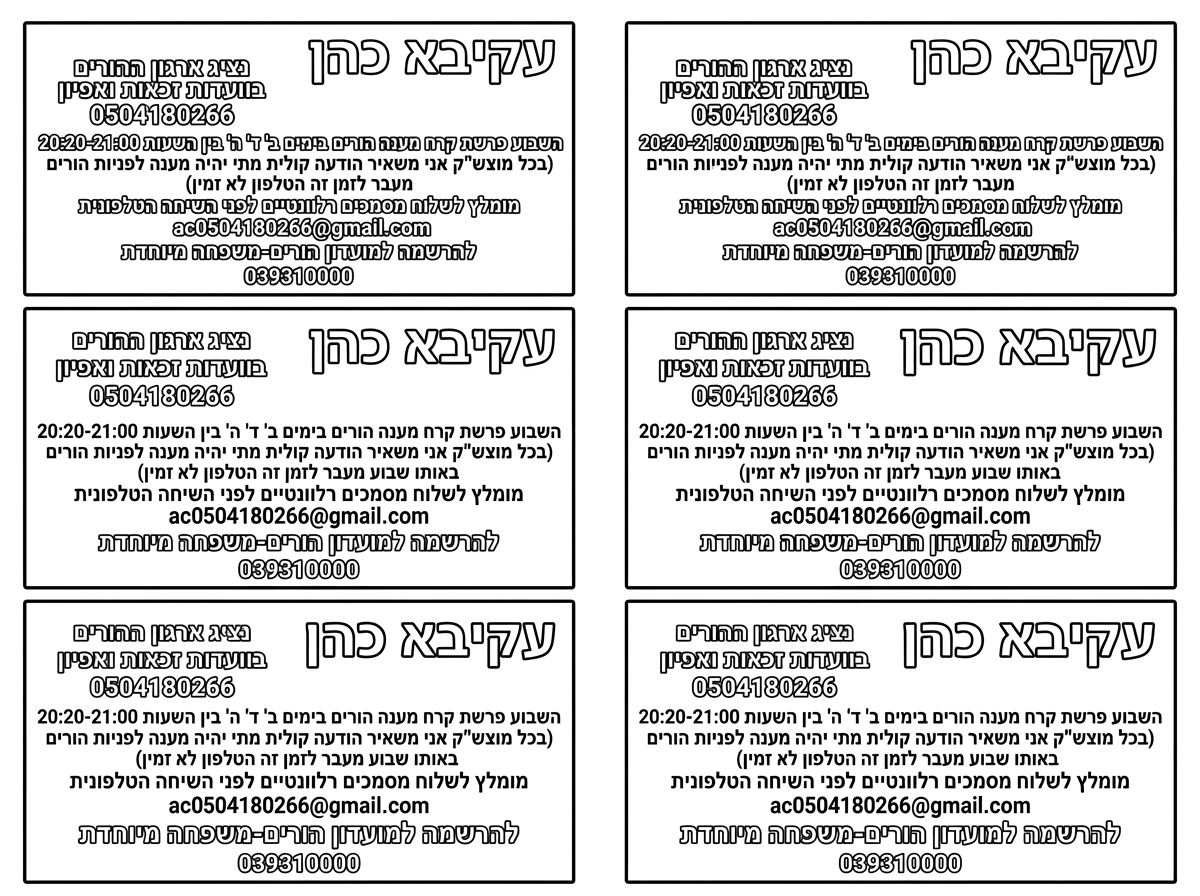 6 כרטיסי ביקור על דף אחד
שכתוב בהם את הנ"ל

עקיבא כהן
נציג ארגון ההורים
בוועדות זכאות ואפיון 
0504180266
השבוע פרשת קרח מענה הורים בימים ב' ד' ה' בין השעות 20:20-21:00
(בכל מוצש"ק אני משאיר הודעה קולית מתי יהיה מענה לפניות הורים באותו שבוע מעבר לזמן זה הטלפון לא זמין)
מומלץ לשלוח מסמכים רלוונטיים לפני השיחה הטלפונית
ac0504180266@gmail.com
להרשמה למועדון הורים-משפחה מיוחדת
039310000