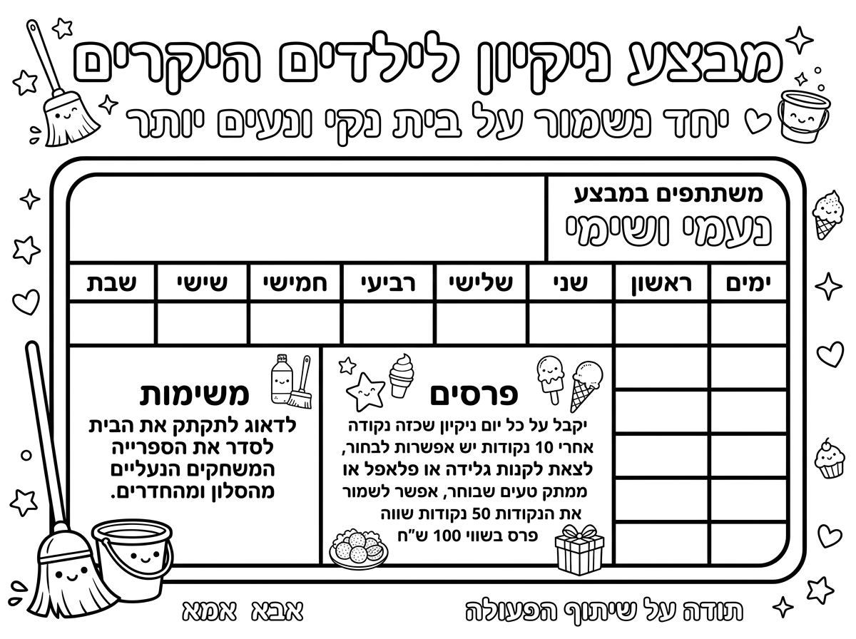 דף מבצע ילדים טבלה של 7 ימים בשבוע
שעליו כתוב

מבצע ניקיון לילדים היקרים
יחד נשמור על בית נקי ונעים יותר
ימים ראשון עד שבת
משתתפים במבצע

לערוך טבלה

נעמי ושימי
לדאוג לתקתק את הבית לסדר את הספרייה המשחקים הנעלים מהסלון ומהחדרים.
יקבל על כל יום ניקיון שכזה נקודה אחרי 10 נקודות יש אפשרות לבחור, לצאת לקנות  גלידה או פלאפל או ממתק טעים שבוחר, אפשר לשמור את הנקודות 50 נקודות שווה פרס בשווי 100 ש"ח
תודה על שיתוף הפעולה
אבא אמא