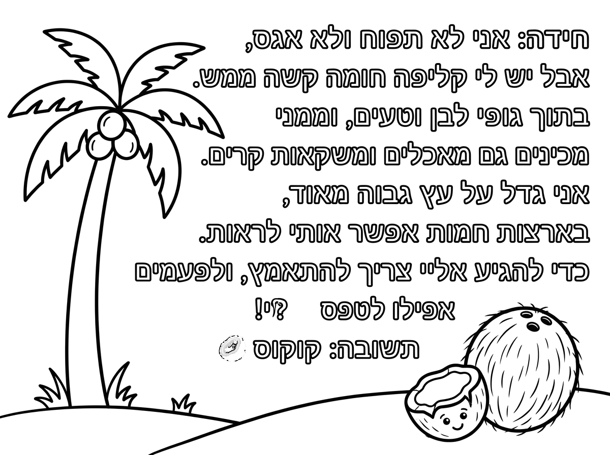 🥥 חידה:
אני לא תפוח ולא אגס,
אבל יש לי קליפה חומה קשה ממש.
בתוך גופי לבן וטעים,
וממני מכינים גם מאכלים ומשקאות קרים.
אני גדל על עץ גבוה מאוד,
בארצות חמות אפשר אותי לראות.
כדי להגיע אליי צריך להתאמץ,
ולפעמים אפילו לטפס!
מי אני? 🤔
תשובה: קוקוס 🥥 תוכל לרשום לי את החידה הזאת ולצייר  עץ קוקוס וליד העץ גם קוקוס