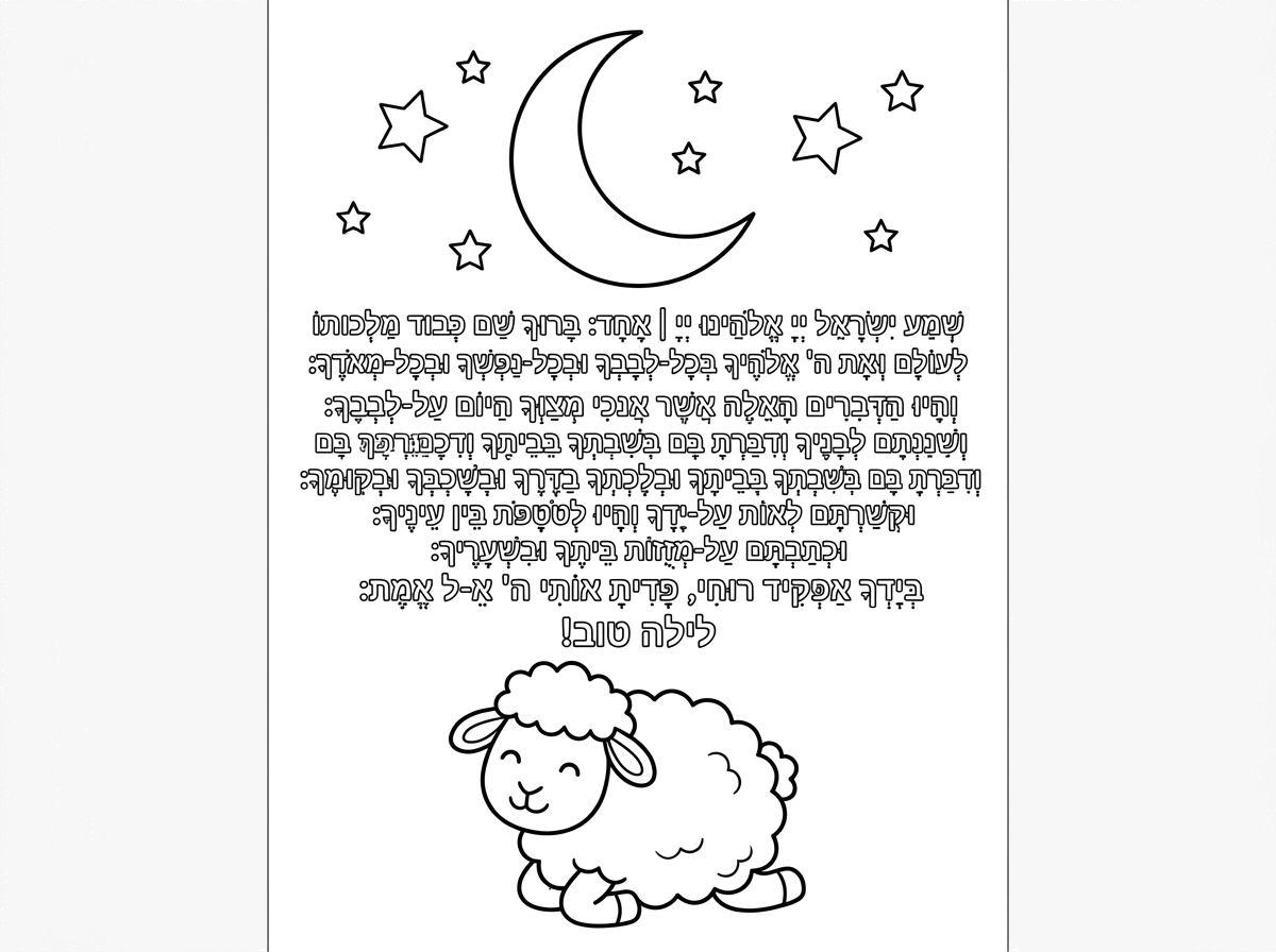 שְׁמַע יִשְׂרָאֵל יְיָ אֱלֹהֵינוּ יְיָ | אֶחָד: 
בָּרוּךְ שֵׁם כְּבוֹד מַלְכוּתוֹ לְעוֹלָם וָעֶד: 
וְאָהַבְתָּ אֵת ה' אֱלֹהֶֽיךָ בְּכָל֯־לְ֯בָבְךָ וּבְכָל־נַפְשְׁךָ וּבְכָל־מְאֹדֶֽךָ: וְהָיוּ הַדְּבָרִים הָאֵֽלֶּה אֲשֶׁר֯ אָ֯נֹכִי מְצַוְּךָ הַיּוֹם עַל֯־לְ֯בָבֶֽךָ: וְשִׁנַּנְתָּם לְבָנֶֽיךָ וְדִבַּרְתָּ בָּם בְּשִׁבְתְּךָ בְּבֵיתֶֽךָ וּבְלֶכְתְּךָ בַדֶּֽרֶךְ וּבְשָׁכְבְּךָ וּבְקוּמֶֽךָ: וּקְשַׁרְתָּם לְאוֹת עַל֯־יָ֯דֶֽךָ וְהָיוּ לְטֹטָפֹת בֵּין עֵינֶֽיךָ: וּכְתַבְתָּם עַל־מְזֻזוֹת בֵּיתֶֽךָ וּבִשְׁעָרֶֽיךָ:
בְּיָדְךָ אַפְקִיד רוּחִי, פָּדִיתָ אוֹתִי ה' אֵ-ל אֱמֶת:

לילה טוב!

תוכל לעצב את זה 👆  בדף שהיה קטקסט מסודר, בצד על הרקע אפשר להכניס ירח וכוכבים, ולמטה כבש..