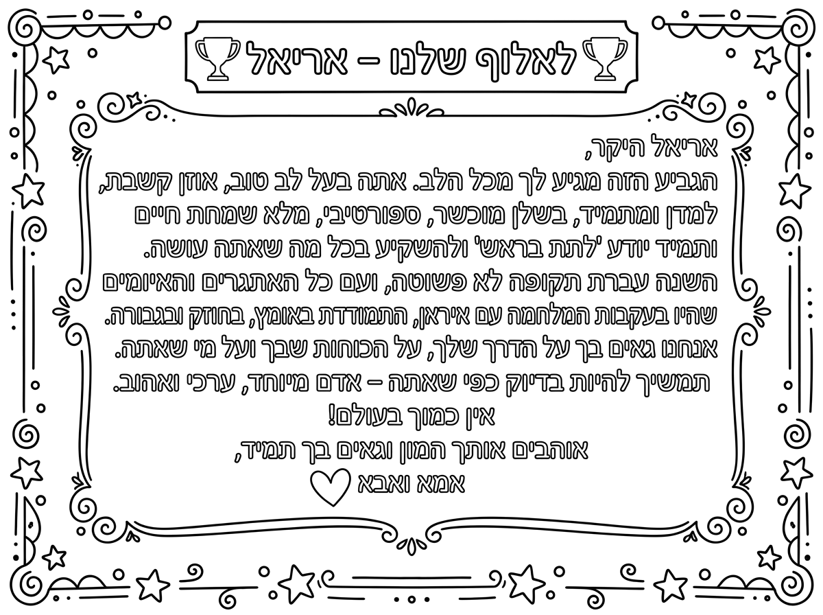 לאלוף שלנו – אריאל 🏆
אריאל היקר,
הגביע הזה מגיע לך מכל הלב. אתה בעל לב טוב, אוזן קשבת, למדן ומתמיד, בשלן מוכשר, ספורטיבי, מלא שמחת חיים ותמיד יודע "לתת בראש" ולהשקיע בכל מה שאתה עושה.
השנה עברת תקופה לא פשוטה, ועם כל האתגרים והאיומים שהיו בעקבות המלחמה עם איראן, התמודדת באומץ, בחוזק ובגבורה. אנחנו גאים בך על הדרך שלך, על הכוחות שבך ועל מי שאתה.
תמשיך להיות בדיוק כפי שאתה – אדם מיוחד, ערכי ואהוב.
אין כמוך בעולם!
אוהבים אותך המון וגאים בך תמיד,
אמא ואבא ❤️