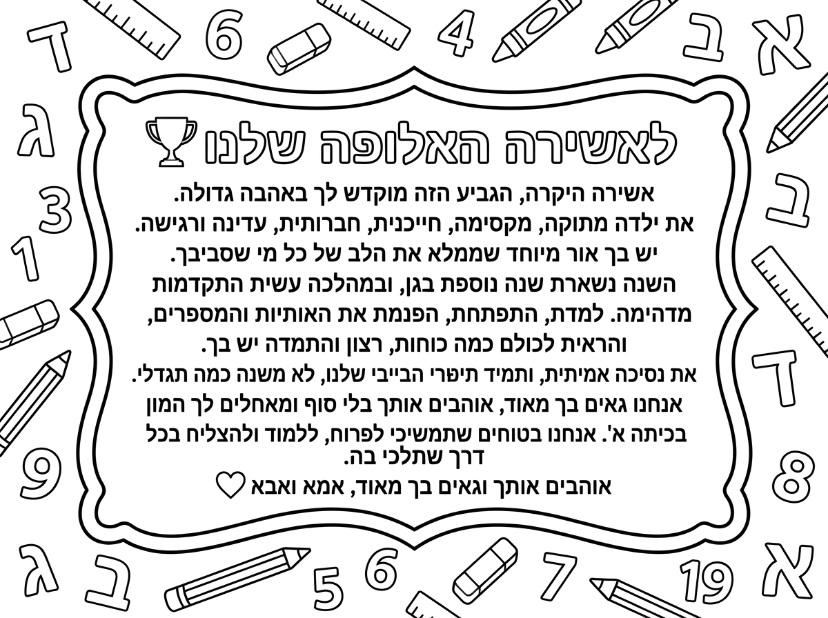 לאשירה האלופה שלנו 🏆

אשירה היקרה,

הגביע הזה מוקדש לך באהבה גדולה.

את ילדה מתוקה, מקסימה, חייכנית, חברותית, עדינה ורגישה. יש בך אור מיוחד שממלא את הלב של כל מי שסביבך.

השנה נשארת שנה נוספת בגן, ובמהלכה עשית התקדמות מדהימה. למדת, התפתחת, הפנמת את האותיות והמספרים, והראית לכולם כמה כוחות, רצון והתמדה יש בך.

את נסיכה אמיתית, ותמיד תישארי הבייבי שלנו, לא משנה כמה תגדלי.

אנחנו גאים בך מאוד, אוהבים אותך בלי סוף ומאחלים לך המון הצלחה בכיתה א'. אנחנו בטוחים שתמשיכי לפרוח, ללמוד ולהצליח בכל דרך שתלכי בה.

אוהבים אותך וגאים בך מאוד,

אמא ואבא ❤️ תוסיף מסביב למכתב אותיות א,ב ,מספרים   ומכשירי כתיבה