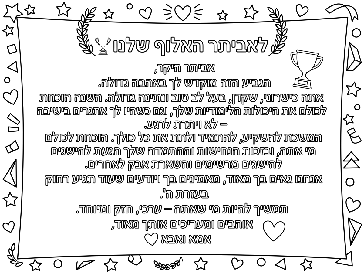 לאביתר האלוף שלנו 🏆
אביתר היקר,
הגביע הזה מוקדש לך באהבה גדולה.
אתה כישרוני, שקדן, בעל לב טוב ונתינה גדולה. השנה הוכחת לכולם את היכולות הלימודיות שלך, וגם כשהיו לך אתגרים בישיבה – לא ויתרת לרגע.
המשכת להשקיע, להתמיד ולתת את כל כולך. הוכחת לכולם מי אתה, ובזכות הנחישות וההתמדה שלך הגעת להישגים מרשימים והשארת אבק לאחרים.
אנחנו גאים בך מאוד, מאמינים בך ויודעים שעוד תגיע רחוק בעזרת ה'.
תמשיך להיות מי שאתה – ערכי, חזק ומיוחד.
אוהבים ומעריכים אותך מאוד,
אמא ואבא ❤️