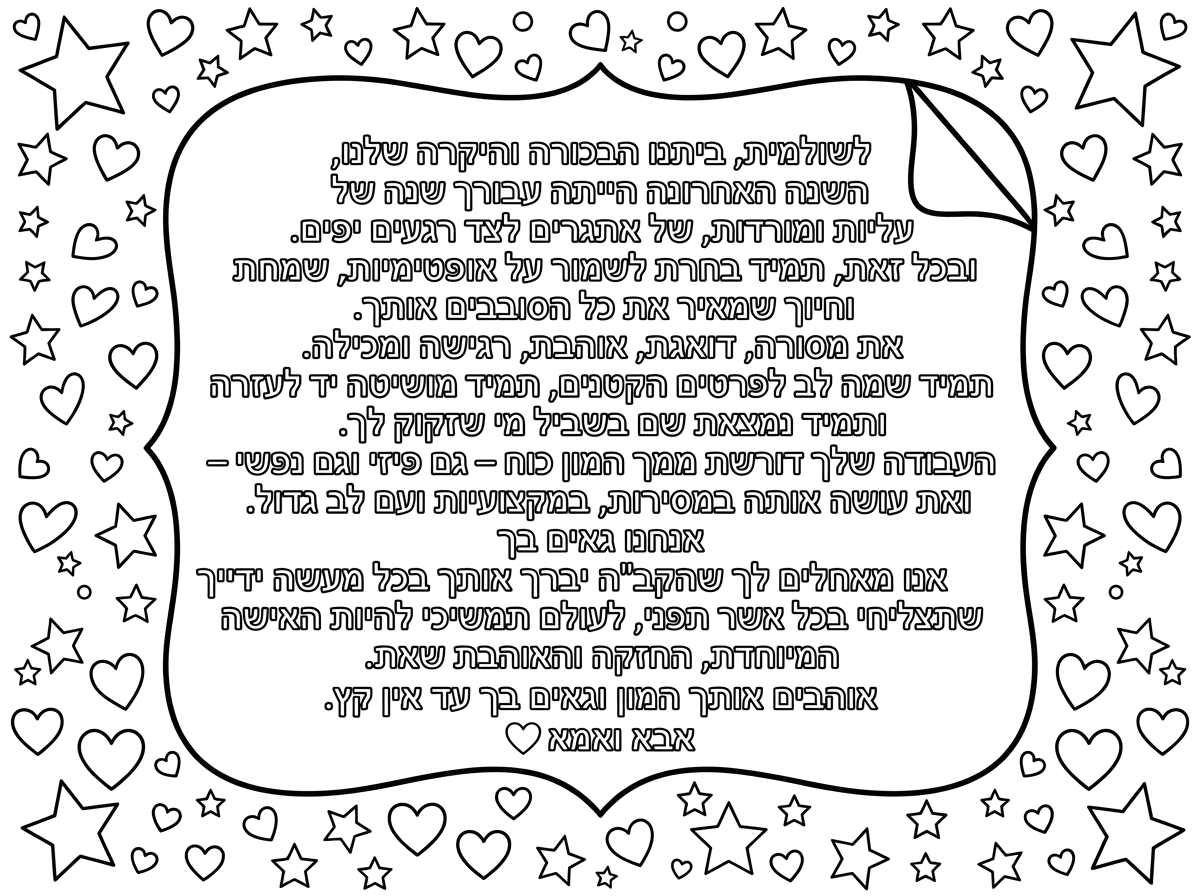 לשולמית, ביתנו הבכורה והיקרה שלנו,

השנה האחרונה הייתה עבורך שנה של עליות ומורדות, של אתגרים לצד רגעים יפים. ובכל זאת, תמיד בחרת לשמור על אופטימיות, שמחת חיים וחיוך שמאיר את כל הסובבים אותך.

את מסורה, דואגת, אוהבת, רגישה ומכילה. תמיד שמה לב לפרטים הקטנים, תמיד מושיטה יד לעזרה ותמיד נמצאת שם בשביל מי שזקוק לך.

העבודה שלך דורשת ממך המון כוח – גם פיזי וגם נפשי – ואת עושה אותה במסירות, במקצועיות ועם לב גדול. אנחנו גאים בך 

אנו מאחלים לך שהקב"ה יברך אותך בכל מעשה ידייך, שתצליחי בכל אשר תפני, 

לעולם תמשיכי להיות האישה המיוחדת, החזקה והאוהבת שאת.

אוהבים אותך המון וגאים בך עד אין קץ.

אבא ואמא ❤️ תוסיף אימוגיים של כוכבים ולבבות