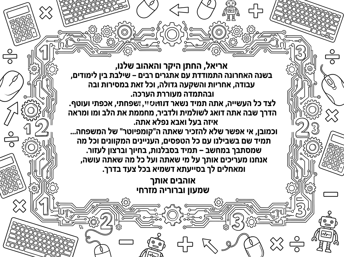 אריאל, החתן היקר והאהוב שלנו,
בשנה האחרונה התמודדת עם אתגרים רבים – שילבת בין לימודים, עבודה, אחריות והשקעה גדולה, וכל זאת במסירות ובהתמדה מעוררת הערכה.
לצד כל העשייה, אתה תמיד נשאר אותו אדם רגיש, משפחתי, אכפתי ועוטף. הדרך שבה אתה דואג לשולמית ולדביר מחממת את הלב ומראה איזה בעל ואבא נפלא אתה.
וכמובן, אי אפשר שלא להזכיר שאתה ה"קומפיוטר" של המשפחה... תמיד שם בשבילנו עם כל הטפסים, העניינים המקוונים וכל מה שמסתבך במחשב – תמיד בסבלנות, בחיוך וברצון לעזור.
אחנו מעריכים אותך על מי שאתה ועל כל מה שאתה עושה, ומאחלים לך בסייעתא דשמיא בכל צעד בדרך. אוהבים אותך 
שמעון וברוריה מזרחי, תוכל להוסיף מספרים בחשבון כפל חילוק ,מחשב
