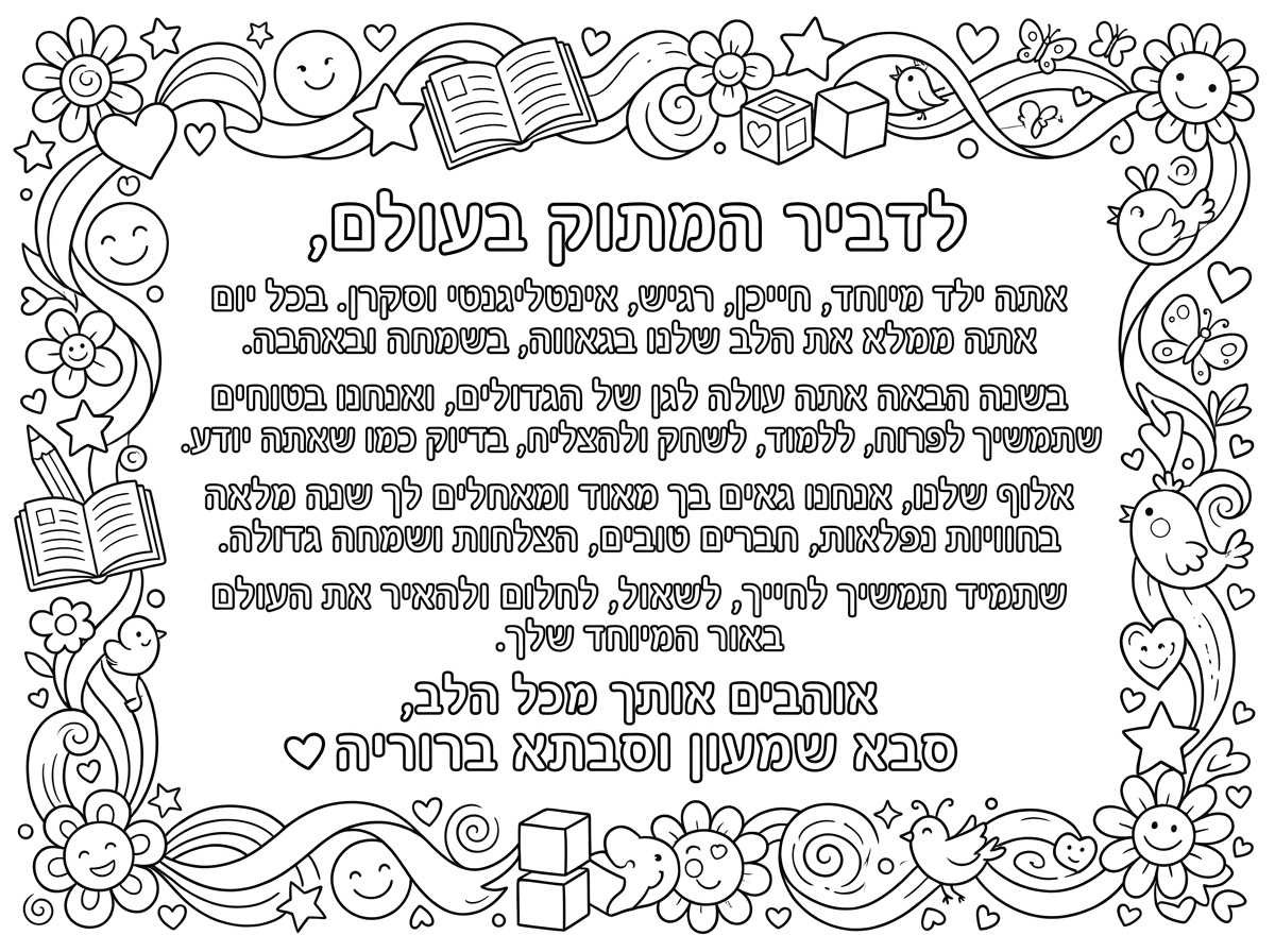 לדביר המתוק בעולם,
אתה ילד מיוחד, חייכן, רגיש, אינטליגנטי וסקרן. בכל יום אתה ממלא את הלב שלנו בגאווה, בשמחה ובאהבה.
בשנה הבאה אתה עולה לגן של הגדולים, ואנחנו בטוחים שתמשיך לפרוח, ללמוד, לשחק ולהצליח, בדיוק כמו שאתה יודע.
אלוף שלנו, אנחנו גאים בך מאוד ומאחלים לך שנה מלאה בחוויות נפלאות, חברים טובים, הצלחות ושמחה גדולה.
שתמיד תמשיך לחייך, לשאול, לחלום ולהאיר את העולם באור המיוחד שלך.
אוהבים אותך מכל הלב,
סבא שמעון וסבתא ברוריה ❤️